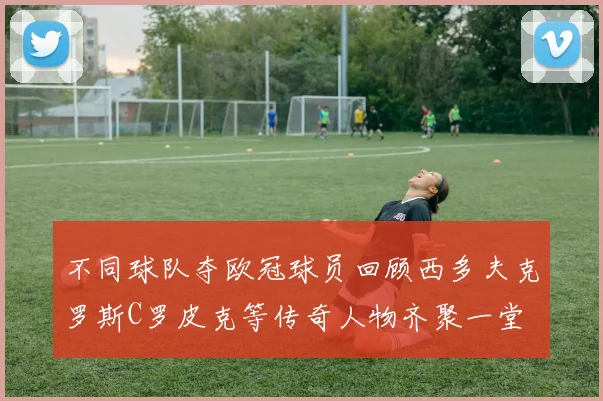 不同球队夺欧冠球员回顾西多夫克罗斯C罗皮克等传奇人物齐聚一堂