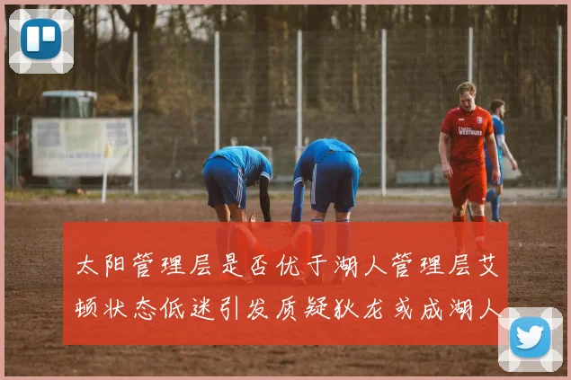太阳管理层是否优于湖人管理层艾顿状态低迷引发质疑狄龙或成湖人新目标