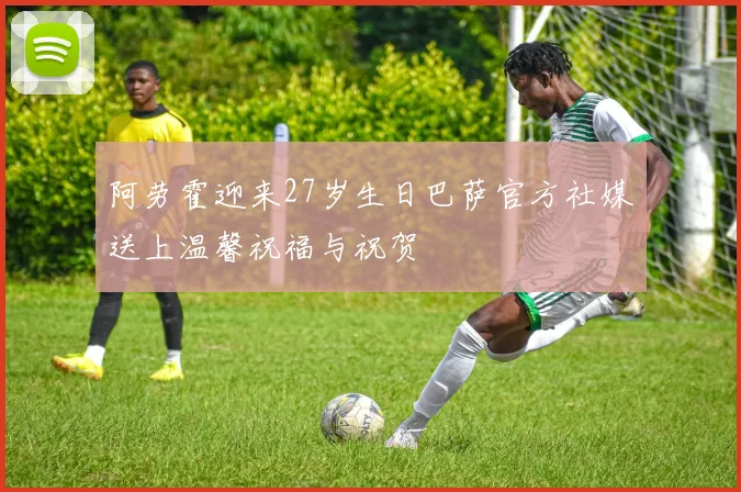 阿劳霍迎来27岁生日巴萨官方社媒送上温馨祝福与祝贺