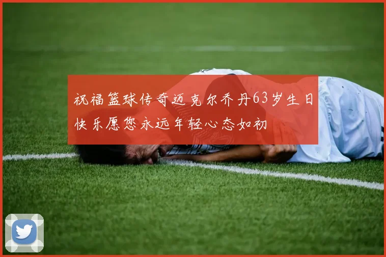 祝福篮球传奇迈克尔乔丹63岁生日快乐愿您永远年轻心态如初