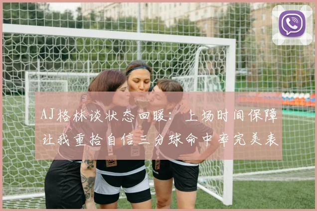 AJ格林谈状态回暖：上场时间保障让我重拾自信三分球命中率完美表现