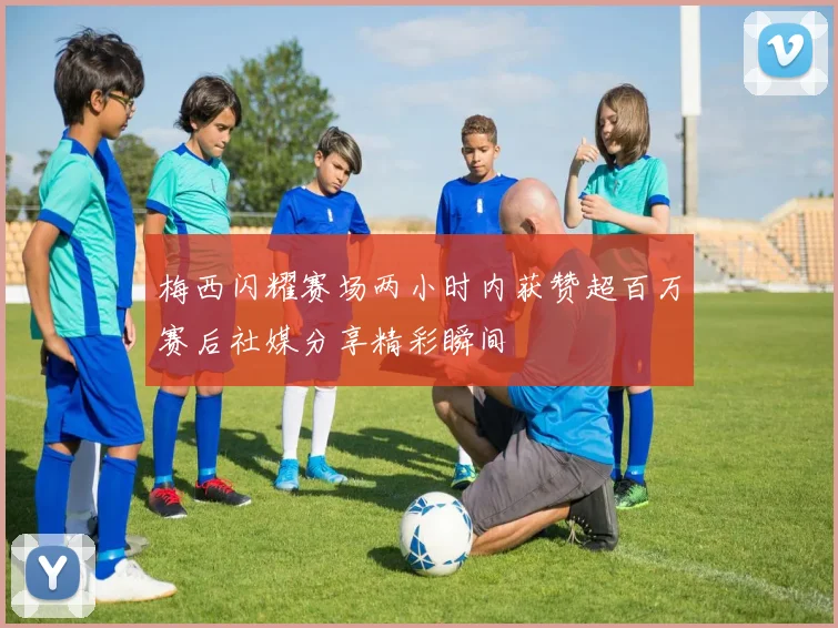 梅西闪耀赛场两小时内获赞超百万赛后社媒分享精彩瞬间
