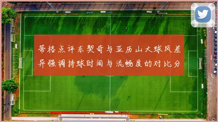 蒂格点评东契奇与亚历山大球风差异强调持球时间与流畅度的对比分析