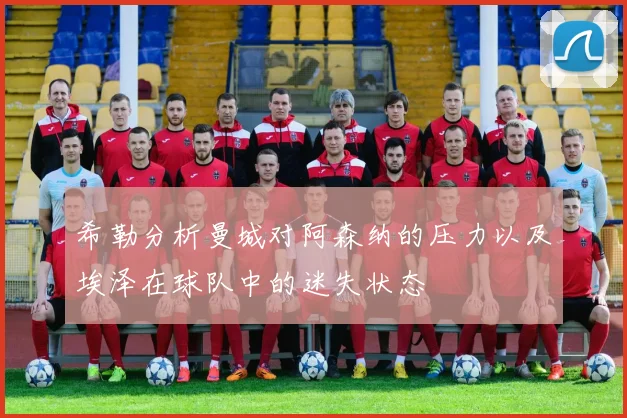 希勒分析曼城对阿森纳的压力以及埃泽在球队中的迷失状态