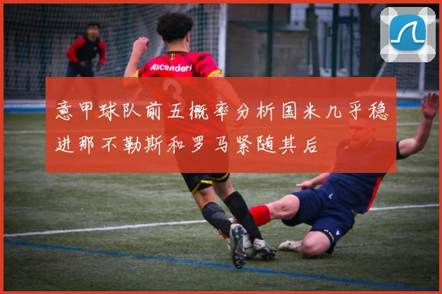 意甲球队前五概率分析国米几乎稳进那不勒斯和罗马紧随其后