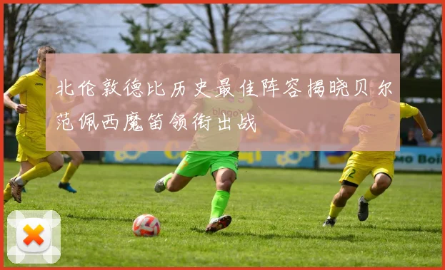 北伦敦德比历史最佳阵容揭晓贝尔范佩西魔笛领衔出战