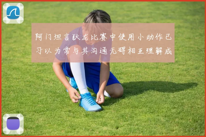 阿门坦言狄龙比赛中使用小动作已习以为常与其沟通无碍相互理解成默契