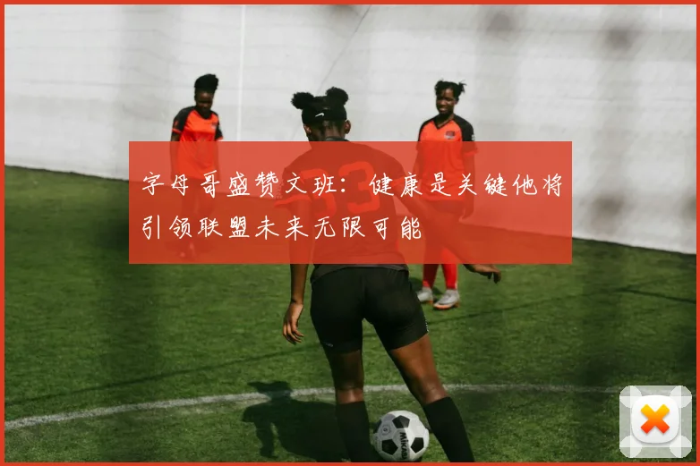 字母哥盛赞文班：健康是关键他将引领联盟未来无限可能