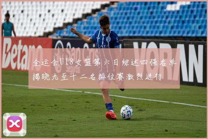 全运会U18女篮第六日综述四强名单揭晓九至十二名排位赛激烈进行