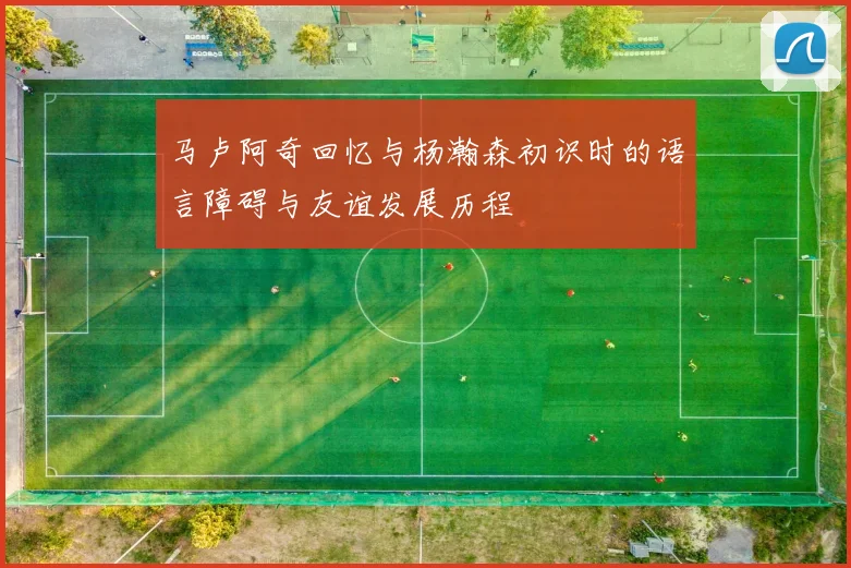 马卢阿奇回忆与杨瀚森初识时的语言障碍与友谊发展历程