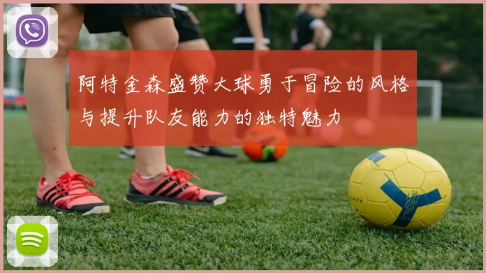 阿特金森盛赞大球勇于冒险的风格与提升队友能力的独特魅力