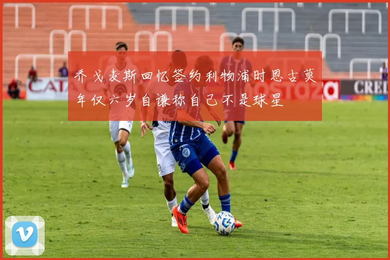 乔戈麦斯回忆签约利物浦时恩古莫年仅六岁自谦称自己不是球星