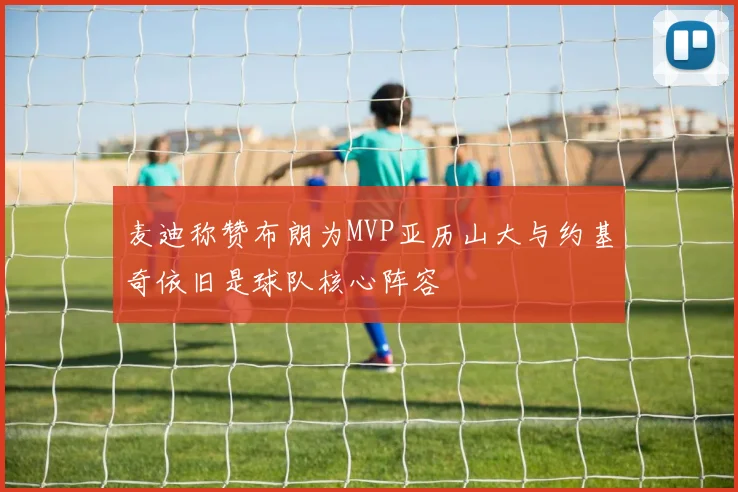 麦迪称赞布朗为MVP亚历山大与约基奇依旧是球队核心阵容