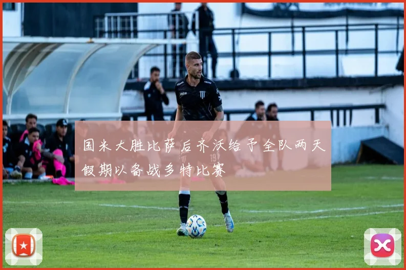国米大胜比萨后齐沃给予全队两天假期以备战多特比赛