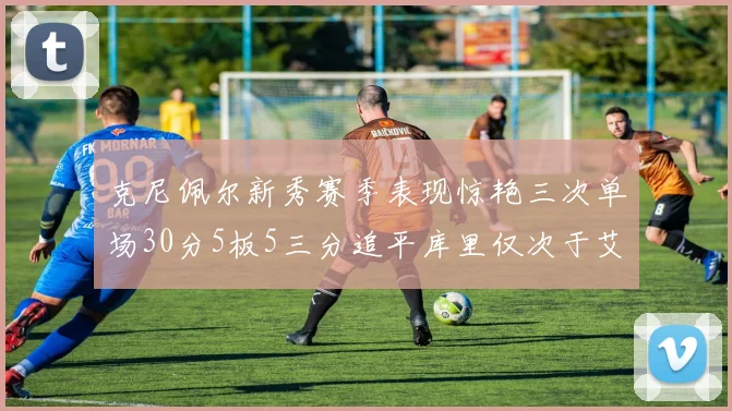 克尼佩尔新秀赛季表现惊艳三次单场30分5板5三分追平库里仅次于艾弗森