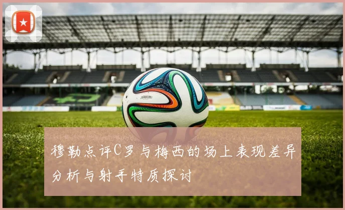 穆勒点评C罗与梅西的场上表现差异分析与射手特质探讨