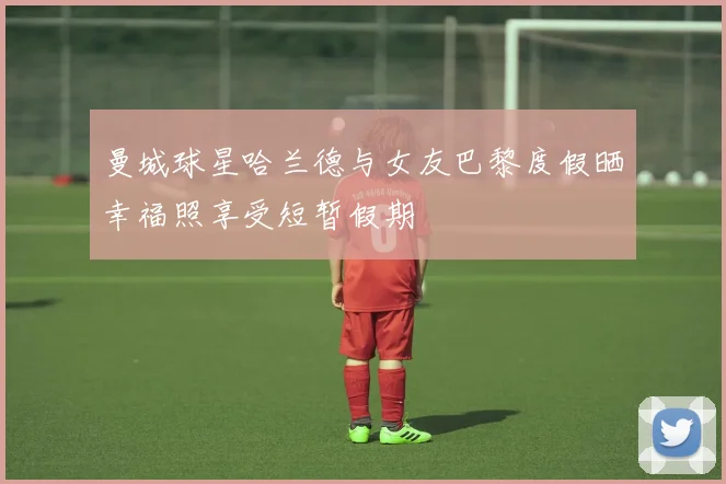 曼城球星哈兰德与女友巴黎度假晒幸福照享受短暂假期