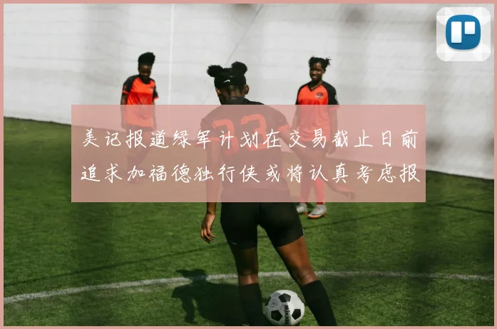 美记报道绿军计划在交易截止日前追求加福德独行侠或将认真考虑报价