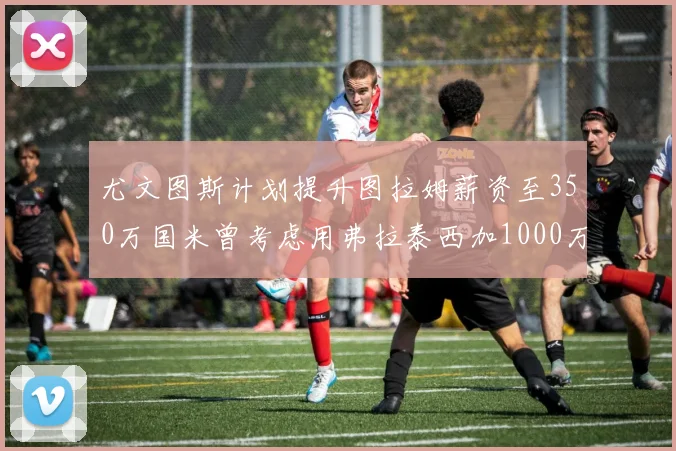 尤文图斯计划提升图拉姆薪资至350万国米曾考虑用弗拉泰西加1000万交易