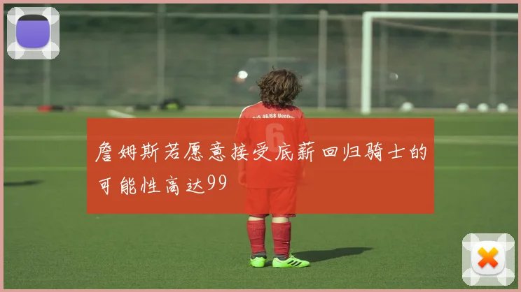 詹姆斯若愿意接受底薪回归骑士的可能性高达99