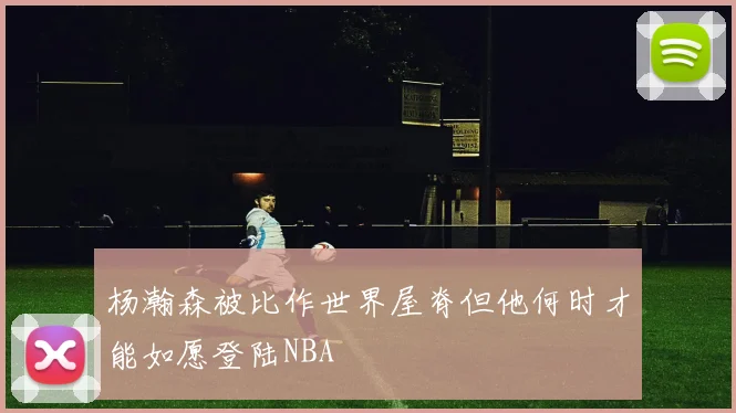 杨瀚森被比作世界屋脊但他何时才能如愿登陆NBA
