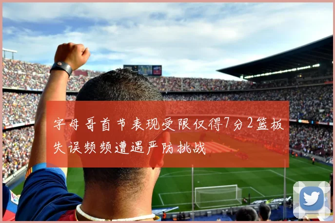 字母哥首节表现受限仅得7分2篮板失误频频遭遇严防挑战