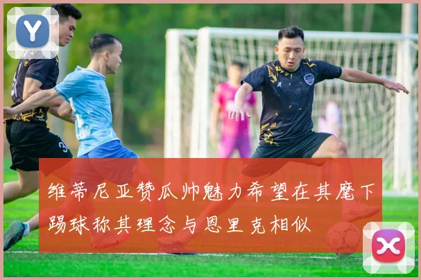 维蒂尼亚赞瓜帅魅力希望在其麾下踢球称其理念与恩里克相似