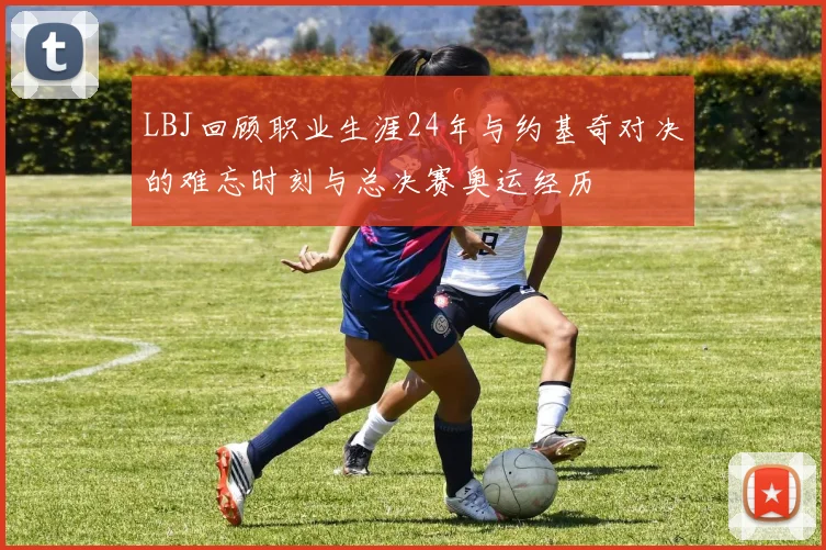 LBJ回顾职业生涯24年与约基奇对决的难忘时刻与总决赛奥运经历