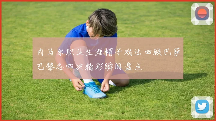 内马尔职业生涯帽子戏法回顾巴萨巴黎各四次精彩瞬间盘点