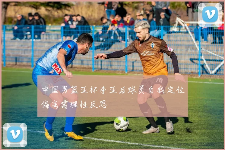 中国男篮亚杯夺亚后球员自我定位偏高需理性反思