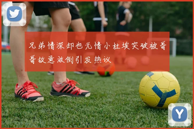 兄弟情深却也无情小杜埃突破被哥哥故意放倒引发热议