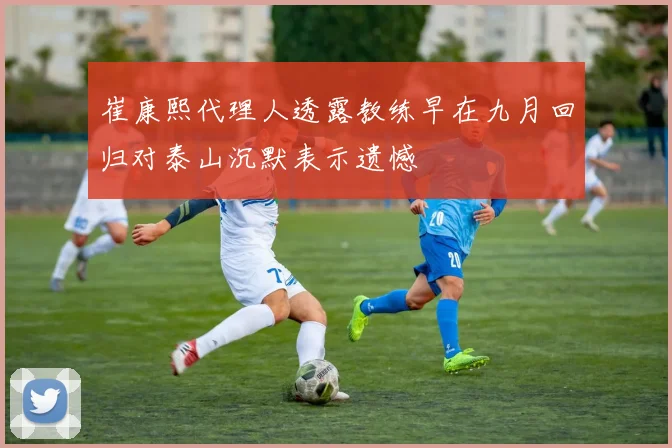 崔康熙代理人透露教练早在九月回归对泰山沉默表示遗憾