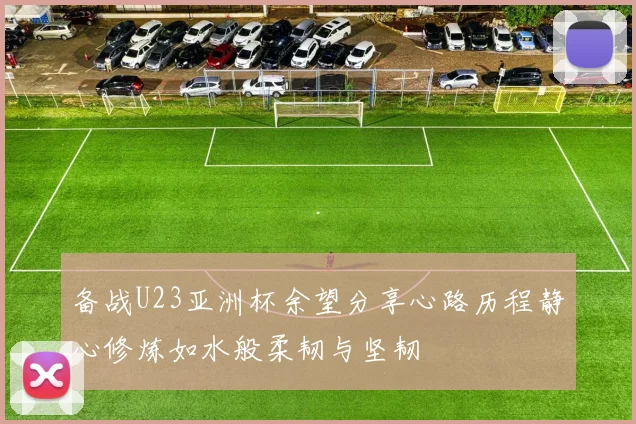 备战U23亚洲杯余望分享心路历程静心修炼如水般柔韧与坚韧