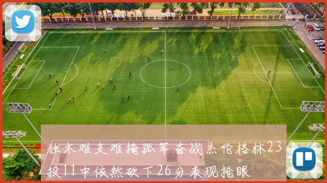 独木难支难掩孤军奋战杰伦格林23投11中依然砍下26分表现抢眼