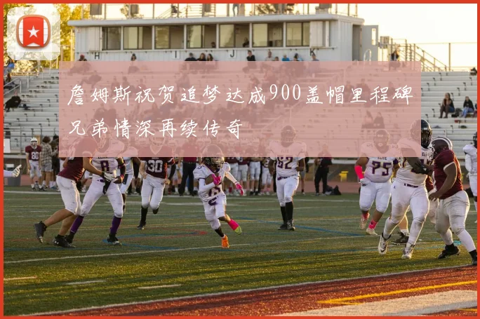 詹姆斯祝贺追梦达成900盖帽里程碑兄弟情深再续传奇