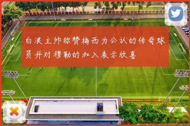 白浪主帅称赞梅西为公认的传奇球员并对穆勒的加入表示欣喜