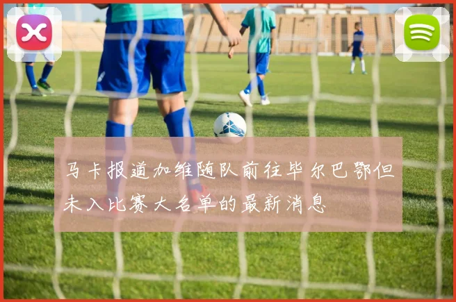 马卡报道加维随队前往毕尔巴鄂但未入比赛大名单的最新消息