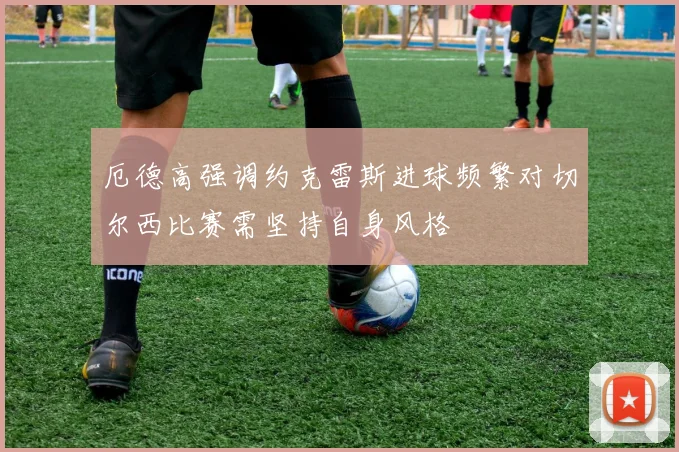 厄德高强调约克雷斯进球频繁对切尔西比赛需坚持自身风格