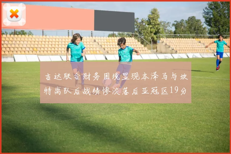 吉达联合财务困境显现本泽马与坎特离队后战绩惨淡落后亚冠区19分