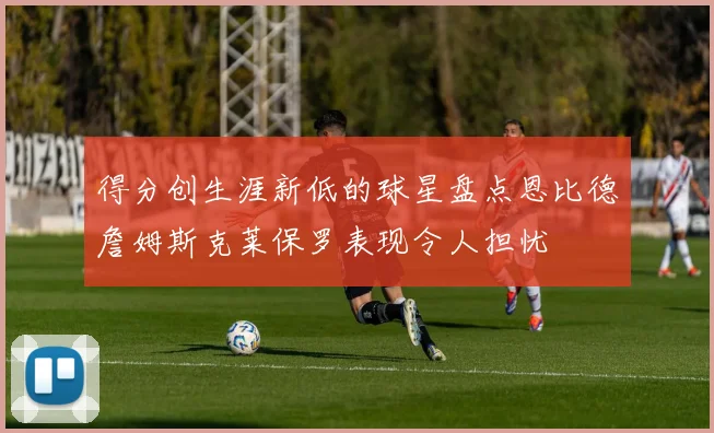 得分创生涯新低的球星盘点恩比德詹姆斯克莱保罗表现令人担忧