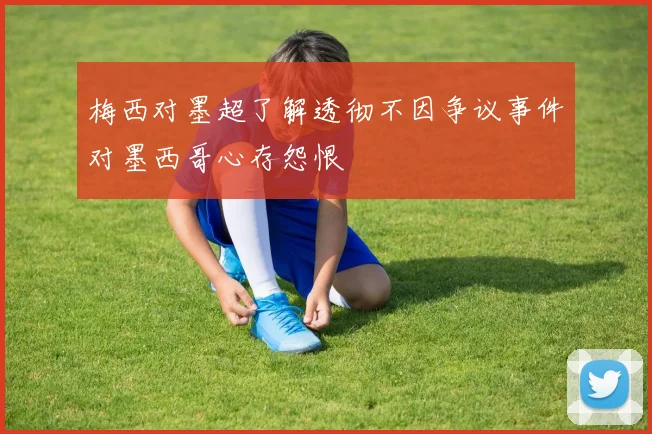 梅西对墨超了解透彻不因争议事件对墨西哥心存怨恨