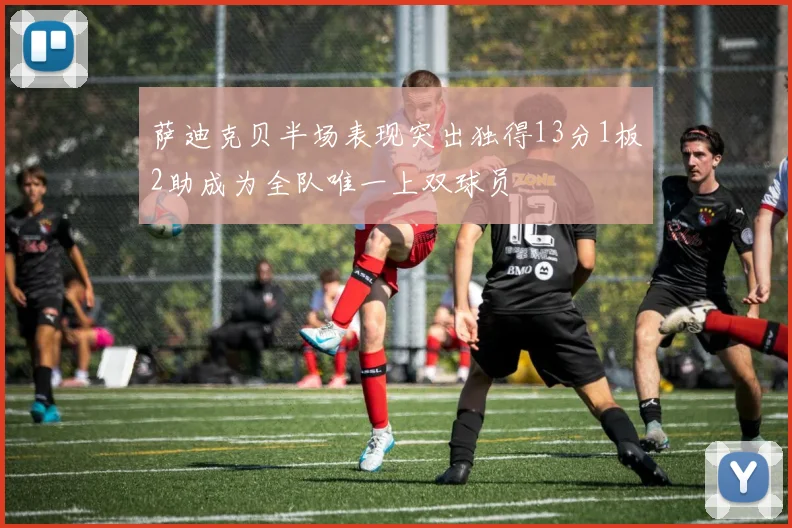 萨迪克贝半场表现突出独得13分1板2助成为全队唯一上双球员