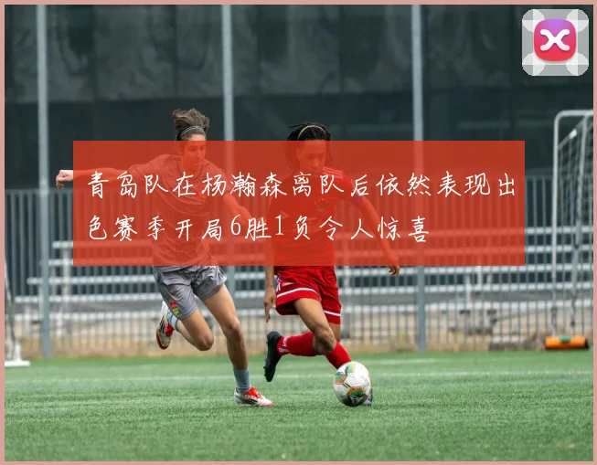 青岛队在杨瀚森离队后依然表现出色赛季开局6胜1负令人惊喜